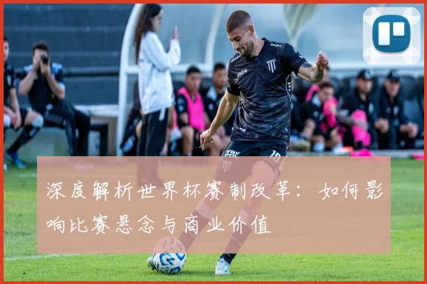 深度解析世界杯赛制改革：如何影响比赛悬念与商业价值