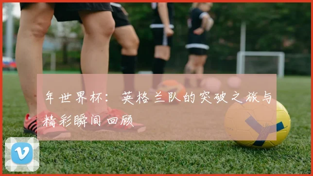 年世界杯：英格兰队的突破之旅与精彩瞬间回顾
