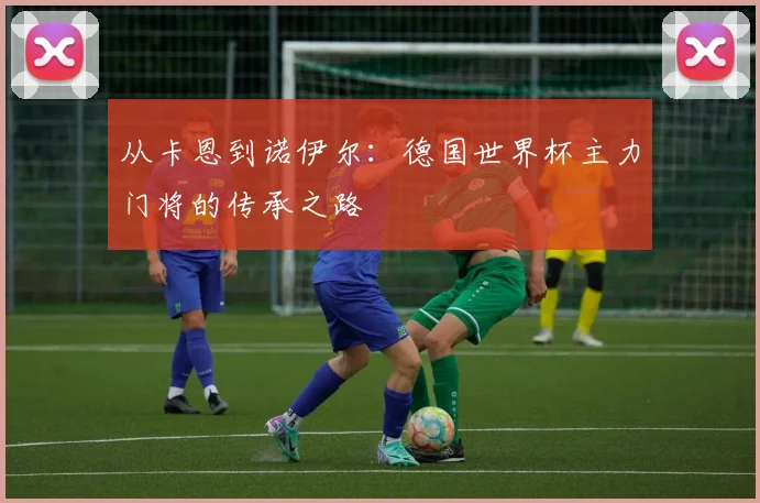 从卡恩到诺伊尔：德国世界杯主力门将的传承之路