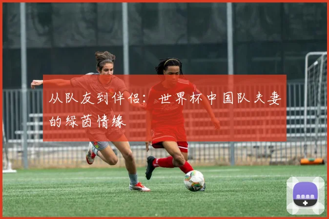 从队友到伴侣：世界杯中国队夫妻的绿茵情缘