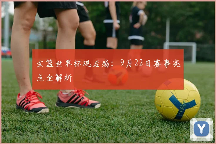 女篮世界杯观后感：9月22日赛事亮点全解析