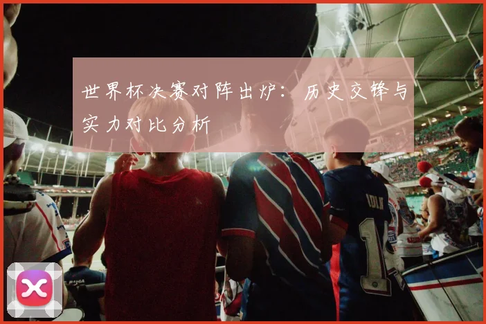 世界杯决赛对阵出炉：历史交锋与实力对比分析