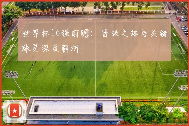 世界杯16强前瞻：晋级之路与关键球员深度解析