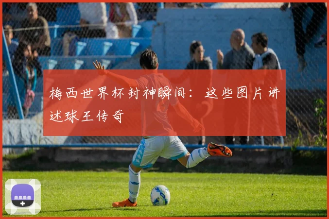 梅西世界杯封神瞬间：这些图片讲述球王传奇