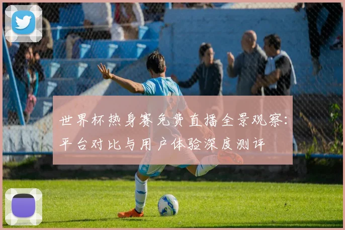 世界杯热身赛免费直播全景观察：平台对比与用户体验深度测评