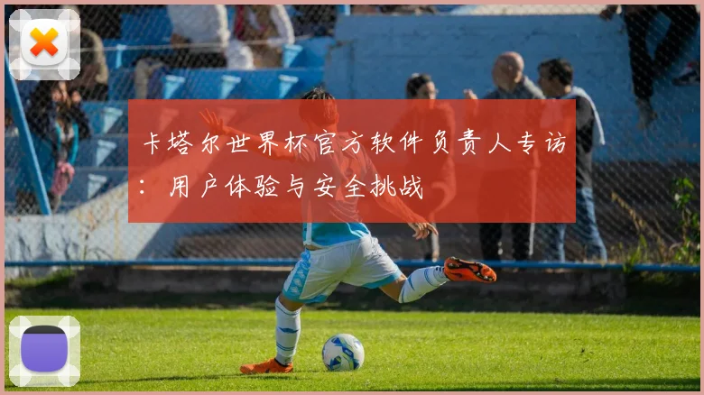 卡塔尔世界杯官方软件负责人专访：用户体验与安全挑战
