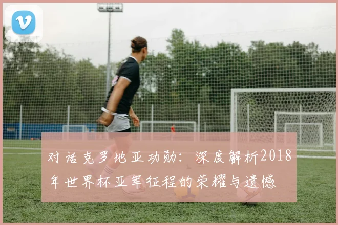 对话克罗地亚功勋：深度解析2018年世界杯亚军征程的荣耀与遗憾