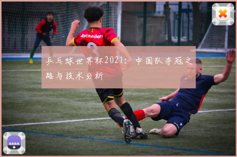 乒乓球世界杯2021：中国队夺冠之路与技术分析