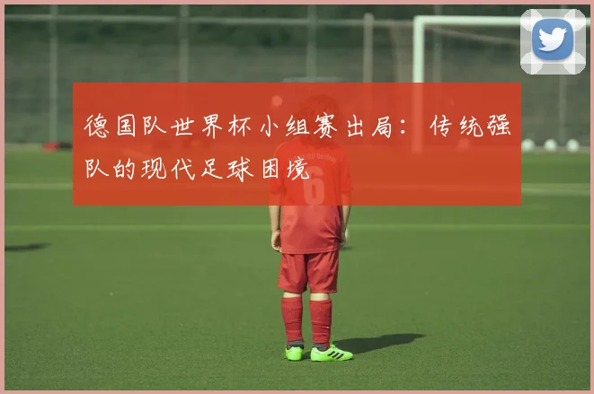 德国队世界杯小组赛出局：传统强队的现代足球困境