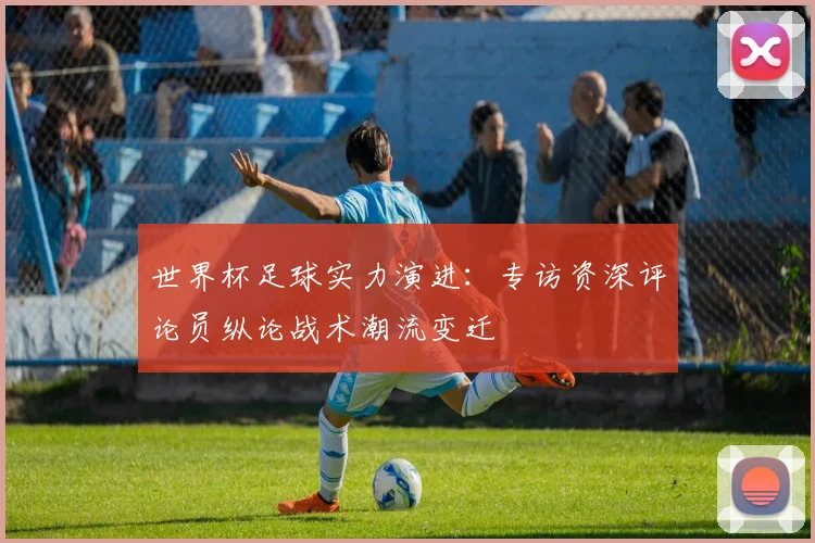 世界杯足球实力演进：专访资深评论员纵论战术潮流变迁