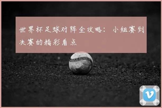 世界杯足球对阵全攻略：小组赛到决赛的精彩看点