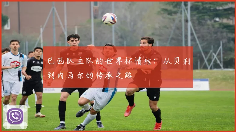 巴西队主队的世界杯情结：从贝利到内马尔的传承之路